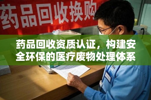 惠州药品回收资质认证，构建安全环保的医疗废物处理体系