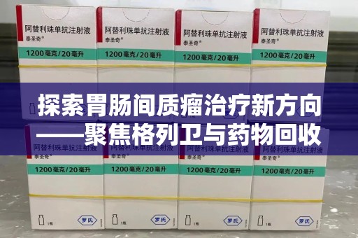 惠州探索胃肠间质瘤治疗新方向——聚焦格列卫与药物回收利用
