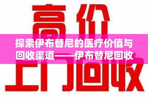 惠州探索伊布替尼的医疗价值与回收渠道——伊布替尼回收电话的秘密