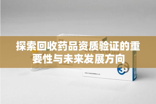 惠州探索回收药品资质验证的重要性与未来发展方向