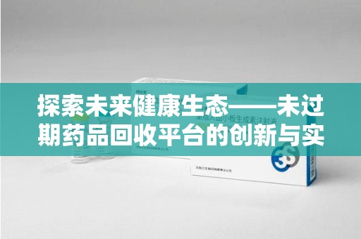 惠州探索未来健康生态——未过期药品回收平台的创新与实践