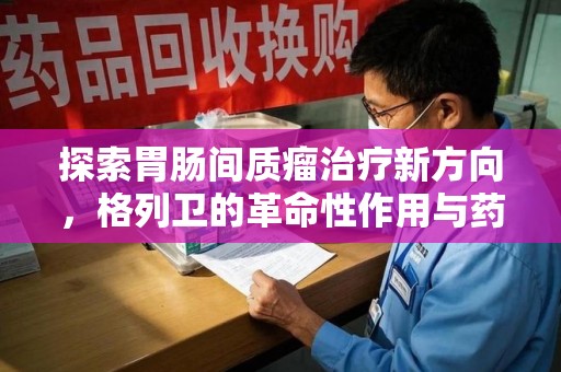 惠州探索胃肠间质瘤治疗新方向，格列卫的革命性作用与药物回收的意义