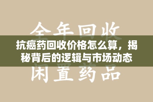 惠州抗癌药回收价格怎么算，揭秘背后的逻辑与市场动态