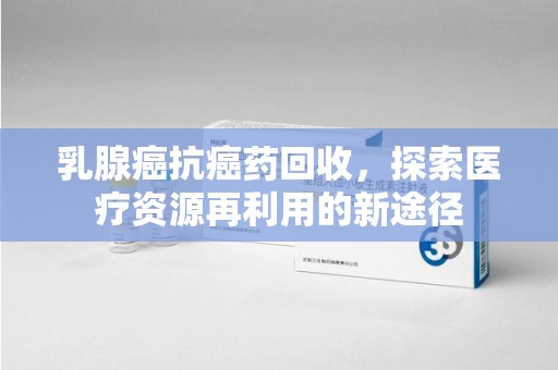 惠州乳腺癌抗癌药回收，探索医疗资源再利用的新途径