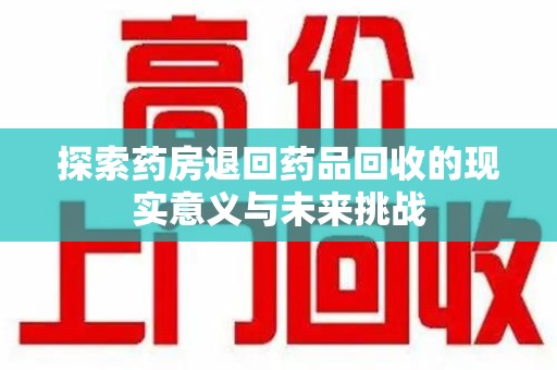 惠州探索药房退回药品回收的现实意义与未来挑战