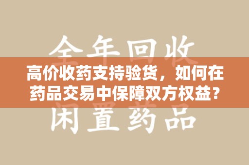 惠州高价收药支持验货，如何在药品交易中保障双方权益？