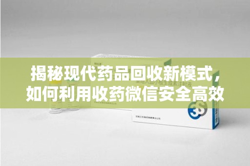 惠州揭秘现代药品回收新模式，如何利用收药微信安全高效处理闲置药物
