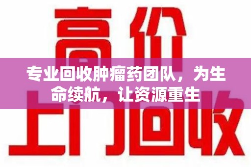 惠州专业回收肿瘤药团队，为生命续航，让资源重生