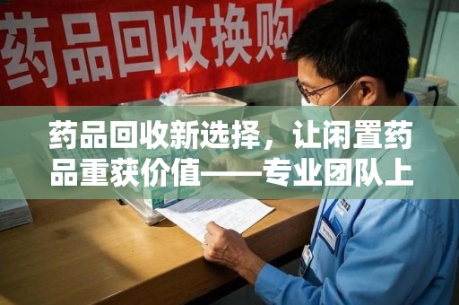 惠州药品回收新选择，让闲置药品重获价值——专业团队上门收药服务