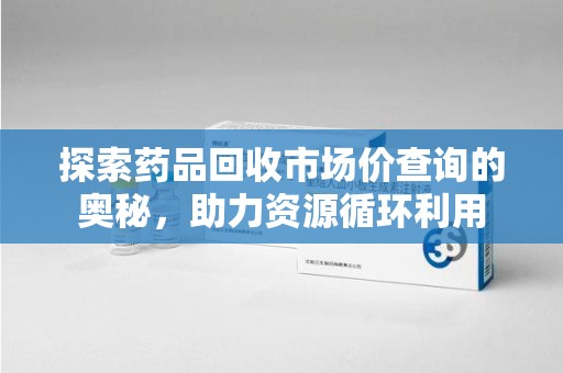 惠州探索药品回收市场价查询的奥秘，助力资源循环利用
