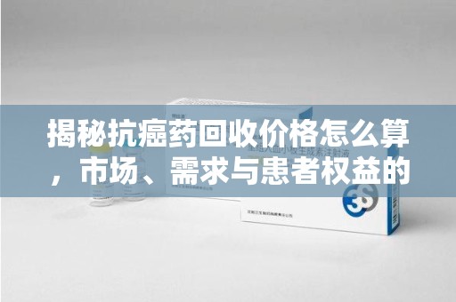 惠州揭秘抗癌药回收价格怎么算，市场、需求与患者权益的平衡之道