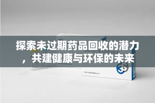 惠州探索未过期药品回收的潜力，共建健康与环保的未来