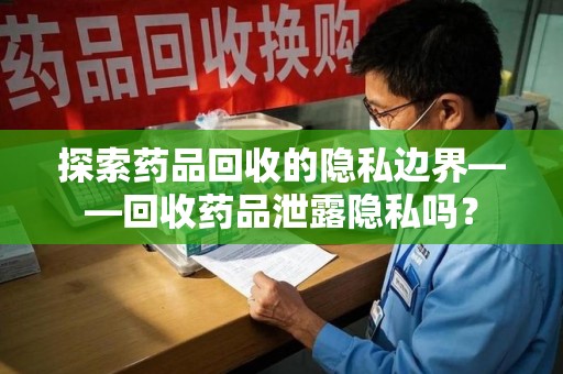 惠州探索药品回收的隐私边界——回收药品泄露隐私吗？