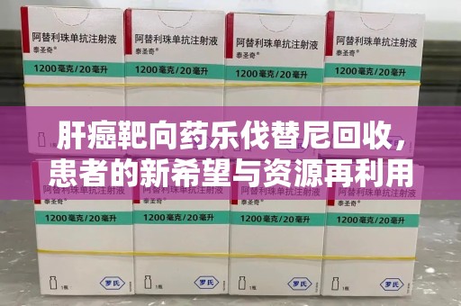 惠州肝癌靶向药乐伐替尼回收，患者的新希望与资源再利用