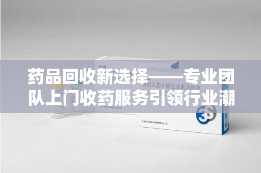 惠州药品回收新选择——专业团队上门收药服务引领行业潮流
