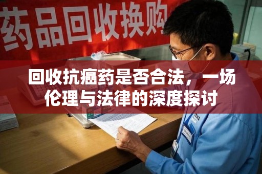 惠州回收抗癌药是否合法，一场伦理与法律的深度探讨