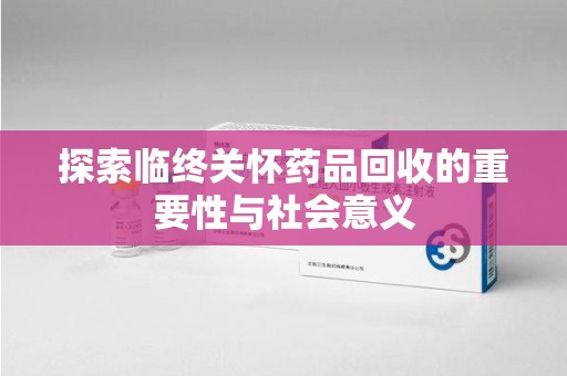 惠州探索临终关怀药品回收的重要性与社会意义