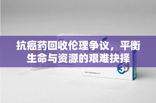 惠州抗癌药回收伦理争议，平衡生命与资源的艰难抉择