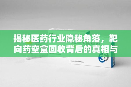 惠州揭秘医药行业隐秘角落，靶向药空盒回收背后的真相与思考