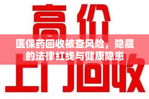 惠州医保药回收被查风险，隐藏的法律红线与健康隐患