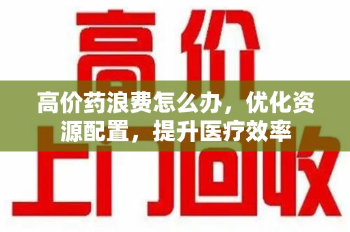 惠州高价药浪费怎么办，优化资源配置，提升医疗效率