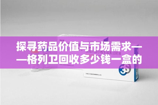 惠州探寻药品价值与市场需求——格列卫回收多少钱一盒的深度解析