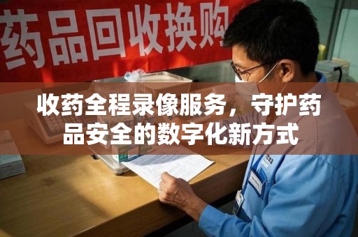 惠州收药全程录像服务，守护药品安全的数字化新方式