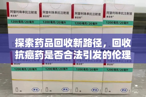 惠州探索药品回收新路径，回收抗癌药是否合法引发的伦理与法律思考