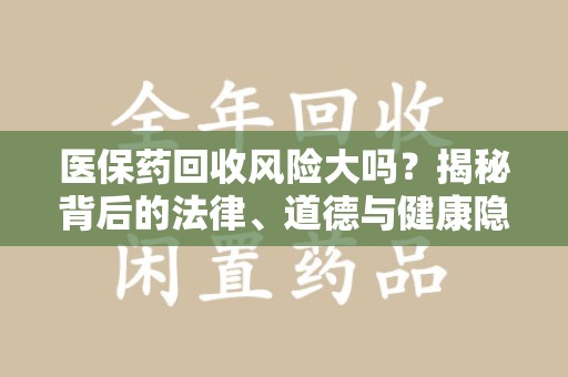 惠州医保药回收风险大吗？揭秘背后的法律、道德与健康隐患