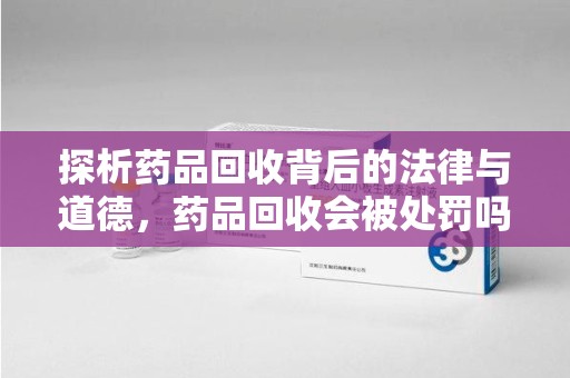 惠州探析药品回收背后的法律与道德，药品回收会被处罚吗，你真的了解吗？